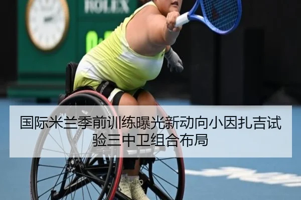 国际米兰季前训练曝光新动向小因扎吉试验三中卫组合布局