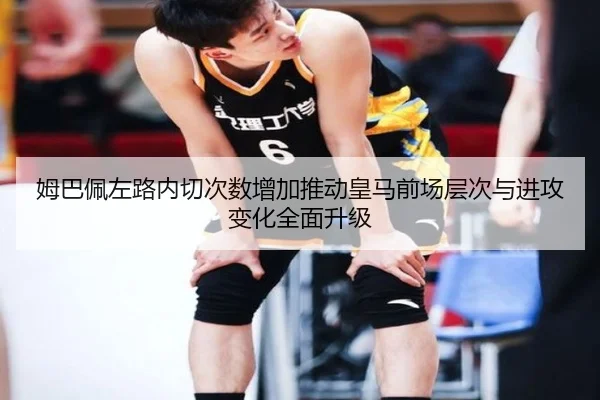 姆巴佩左路内切次数增加推动皇马前场层次与进攻变化全面升级