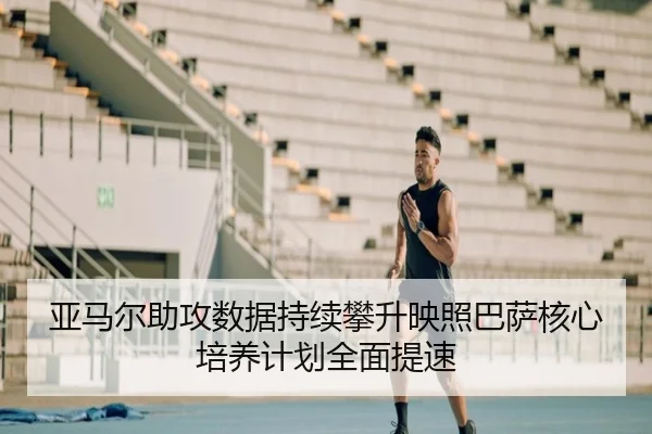 亚马尔助攻数据持续攀升映照巴萨核心培养计划全面提速