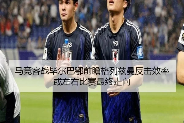 马竞客战毕尔巴鄂前瞻格列兹曼反击效率或左右比赛最终走向